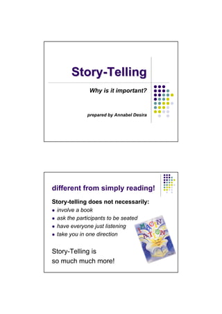 Story-Telling
              Why is it important?



             prepared by Annabel Desira




different from simply reading!
Story-telling does not necessarily:
 involve a book
 ask the participants to be seated
 have everyone just listening
 take you in one direction


Story-Telling is
so much much more!
 