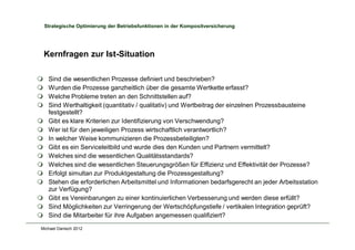 Michael Danisch 2012
Strategische Optimierung der Betriebsfunktionen in der Kompositversicherung
Kernfragen zur Ist-Situation
m Sind die wesentlichen Prozesse definiert und beschrieben?
m Wurden die Prozesse ganzheitlich über die gesamte Wertkette erfasst?
m Welche Probleme treten an den Schnittstellen auf?
m Sind Werthaltigkeit (quantitativ / qualitativ) und Wertbeitrag der einzelnen Prozessbausteine
festgestellt?
m Gibt es klare Kriterien zur Identifizierung von Verschwendung?
m Wer ist für den jeweiligen Prozess wirtschaftlich verantwortlich?
m In welcher Weise kommunizieren die Prozessbeteiligten?
m Gibt es ein Serviceleitbild und wurde dies den Kunden und Partnern vermittelt?
m Welches sind die wesentlichen Qualitätsstandards?
m Welches sind die wesentlichen Steuerungsgrößen für Effizienz und Effektivität der Prozesse?
m Erfolgt simultan zur Produktgestaltung die Prozessgestaltung?
m Stehen die erforderlichen Arbeitsmittel und Informationen bedarfsgerecht an jeder Arbeitsstation
zur Verfügung?
m Gibt es Vereinbarungen zu einer kontinuierlichen Verbesserung und werden diese erfüllt?
m Sind Möglichkeiten zur Verringerung der Wertschöpfungstiefe / vertikalen Integration geprüft?
m Sind die Mitarbeiter für ihre Aufgaben angemessen qualifiziert?
 