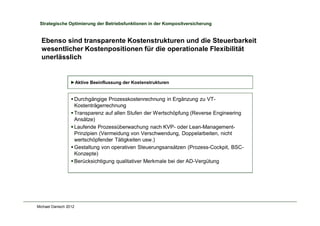 Michael Danisch 2012
Strategische Optimierung der Betriebsfunktionen in der Kompositversicherung
Ebenso sind transparente Kostenstrukturen und die Steuerbarkeit
wesentlicher Kostenpositionen für die operationale Flexibilität
unerlässlich
§ Durchgängige Prozesskostenrechnung in Ergänzung zu VT-
Kostenträgerrechnung
§ Transparenz auf allen Stufen der Wertschöpfung (Reverse Engineering
Ansätze)
§ Laufende Prozessüberwachung nach KVP- oder Lean-Management-
Prinzipien (Vermeidung von Verschwendung, Doppelarbeiten, nicht
wertschöpfender Tätigkeiten usw.)
§ Gestaltung von operativen Steuerungsansätzen (Prozess-Cockpit, BSC-
Konzepte)
§ Berücksichtigung qualitativer Merkmale bei der AD-Vergütung
►Aktive Beeinflussung der Kostenstrukturen
 