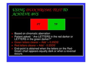 USING DUOCHROME TEST TO
ACHIEVE BVS

                  PT             TP


Based on chromatic aberration
Patient asked: “ Are LETTERS in the red darker or
LETTERS in the green darker?”
Green letters clearer = Add ‘+ 0.25DS’
Red letters clearer = Add ‘- 0.25DS’
End-point is obtained when the letters on the Red-
Green chart appears equally dark or when a reversal
occurs.
 