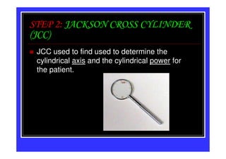 STEP 2: JACKSON CROSS CYLINDER
(JCC)
 JCC used to find used to determine the
 cylindrical axis and the cylindrical power for
 the patient.
 