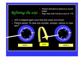 Patient directed to observe a round
                              target
Refining the axis             Align dots with trial lens axis ie: 170


  JCC is flipped again such that two views are shown
  Patient asked: “Is view one rounder, sharper, clearer or view
  two?”




                               FLIP
          VIEW 1                                        VIEW 2
 