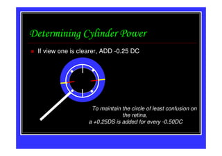 Determining Cylinder Power
 If view one is clearer, ADD -0.25 DC




                   To maintain the circle of least confusion on
                               the retina,
                  a +0.25DS is added for every -0.50DC
 