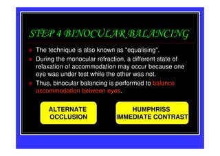 STEP 4 BINOCULAR BALANCING
 The technique is also known as "equalising".
 During the monocular refraction, a different state of
 relaxation of accommodation may occur because one
 eye was under test while the other was not.
 Thus, binocular balancing is performed to balance
 accommodation between eyes.

     ALTERNATE                   HUMPHRISS
     OCCLUSION               IMMEDIATE CONTRAST
 
