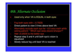 BB: Alternate Occlusion
     Used only when VA is EQUAL in both eyes

1.   Fog both eyes with + 0.75DS
2.   Direct patient to view 3 lines above best VA
3.   Alternately occlude each eye for ~0.5 secs each while
     asking patient: “ Which eye sees clearer/sharper?”
4.   Add +0.25DS to the better eye
5.   Repeat step 3 and 4 until both eye’s vision is
     equalised
6.   Slowly reduce fog until best VA is reached
 