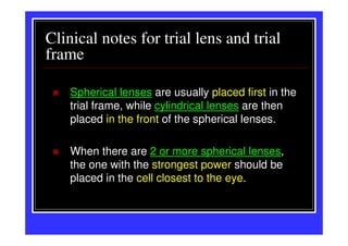 Clinical notes for trial lens and trial
frame

    Spherical lenses are usually placed first in the
    trial frame, while cylindrical lenses are then
    placed in the front of the spherical lenses.

    When there are 2 or more spherical lenses,
    the one with the strongest power should be
    placed in the cell closest to the eye.
 