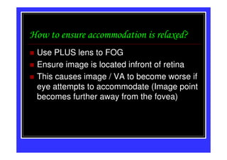 How to ensure accommodation is relaxed?
 Use PLUS lens to FOG
 Ensure image is located infront of retina
 This causes image / VA to become worse if
 eye attempts to accommodate (Image point
 becomes further away from the fovea)
 