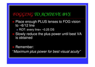 FOGGING TO ACHIEVE BVS
 Place enough PLUS lenses to FOG vision
 to ~6/12 line
    ROT: every line= ~0.25 DS
 Slowly reduce the plus power until best VA
 is obtained

  Remember:
“Maximum plus power for best visual acuity”
 