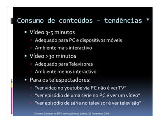 Consumo de conteúdos – tendências *
   Vídeo 3-5 minutos
     Adequado para PC e dispositivos móveis
     Ambiente mais interactivo
   Vídeo >30 minutos
     Adequado para Televisores
     Ambiente menos interactivo
   Para os telespectadores:
     “ver vídeo no youtube via PC não é ver TV”
     “ver episódio de uma série no PC é ver um vídeo”
     “ver episódio de série no televisor é ver televisão”
    * Gustavo Cardoso in: DTV training School, Lisboa, 25 Novembro 2009
 