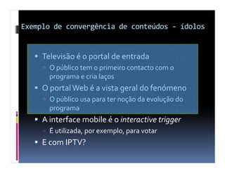 Exemplo de convergência de conteúdos - ídolos


     Televisão é o portal de entrada
       O público tem o primeiro contacto com o
       programa e cria laços
     O portal Web é a vista geral do fenómeno
       O público usa para ter noção da evolução do
       programa
     A interface mobile é o interactive trigger
       É utilizada, por exemplo, para votar
     E com IPTV?
 