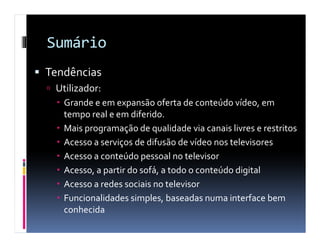 Sumário
Tendências
 Utilizador:
   Grande e em expansão oferta de conteúdo vídeo, em
   tempo real e em diferido.
   Mais programação de qualidade via canais livres e restritos
   Acesso a serviços de difusão de vídeo nos televisores
   Acesso a conteúdo pessoal no televisor
   Acesso, a partir do sofá, a todo o conteúdo digital
   Acesso a redes sociais no televisor
   Funcionalidades simples, baseadas numa interface bem
   conhecida
 