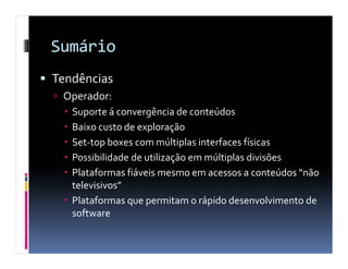 Sumário
Tendências
 Operador:
   Suporte á convergência de conteúdos
   Baixo custo de exploração
   Set-top boxes com múltiplas interfaces físicas
   Possibilidade de utilização em múltiplas divisões
   Plataformas fiáveis mesmo em acessos a conteúdos “não
   televisivos”
   Plataformas que permitam o rápido desenvolvimento de
   software
 