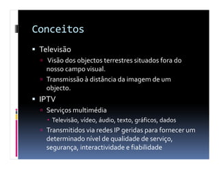 Conceitos
 Televisão
   Visão dos objectos terrestres situados fora do
   nosso campo visual.
   Transmissão à distância da imagem de um
   objecto.
 IPTV
   Serviços multimédia
    Televisão, vídeo, áudio, texto, gráficos, dados
   Transmitidos via redes IP geridas para fornecer um
   determinado nível de qualidade de serviço,
   segurança, interactividade e fiabilidade
 