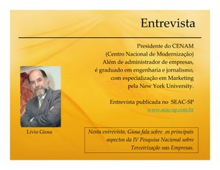 Entrevista
                                 Presidente do CENAM
                     (Centro Nacional de Modernização)
                    Além de administrador de empresas,
                 é graduado em engenharia e jornalismo,
                       com especialização em Marketing
                             pela New York University.

                       Entrevista publicada no SEAC-SP
                                        www.seac-sp.com.br



Lívio Giosa   Nesta entrevista, Giosa fala sobre os principais
                      aspectos da IV Pesquisa Nacional sobre
                                 Terceirização nas Empresas.
 