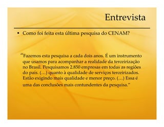 Entrevista
 Como foi feita esta última pesquisa do CENAM?



“Fazemos esta pesquisa a cada dois anos. É um instrumento
 que usamos para acompanhar a realidade da terceirização
 no Brasil. Pesquisamos 2.850 empresas em todas as regiões
 do país. (…) quanto à qualidade de serviços terceirizados.
 Estão exigindo mais qualidade e menor preço. (…) Essa é
 uma das conclusões mais contundentes da pesquisa.”
 