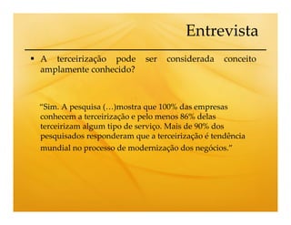Entrevista
A terceirização pode        ser   considerada    conceito
amplamente conhecido?



“Sim. A pesquisa (…)mostra que 100% das empresas
conhecem a terceirização e pelo menos 86% delas
terceirizam algum tipo de serviço. Mais de 90% dos
pesquisados responderam que a terceirização é tendência
mundial no processo de modernização dos negócios.”
 