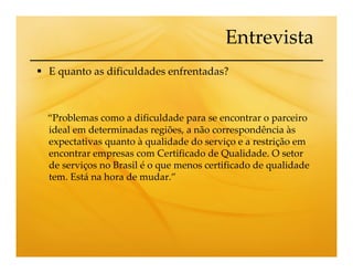 Entrevista
E quanto as dificuldades enfrentadas?



“Problemas como a dificuldade para se encontrar o parceiro
ideal em determinadas regiões, a não correspondência às
expectativas quanto à qualidade do serviço e a restrição em
encontrar empresas com Certificado de Qualidade. O setor
de serviços no Brasil é o que menos certificado de qualidade
tem. Está na hora de mudar.”
 