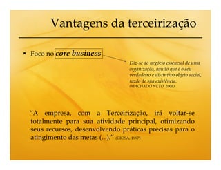Vantagens da terceirização

Foco no core business
                                Diz-se do negócio essencial de uma
                                organização, aquilo que é o seu
                                verdadeiro e distintivo objeto social,
                                razão de sua existência.
                                (MACHADO NETO, 2008)




“A empresa, com a Terceirização, irá voltar-se
totalmente para sua atividade principal, otimizando
seus recursos, desenvolvendo práticas precisas para o
atingimento das metas (...).” (GIOSA, 1997)
 