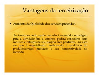 Vantagens da terceirização

Aumento da Qualidade dos serviços prestados.


Ao terceirizar tudo aquilo que não é essencial e estratégico
para a atividade-fim, a empresa poderá concentrar seus
recursos e esforços na sua própria área produtiva, na área
em que é especializada, melhorando a qualidade do
produto/serviços prestados e sua competitividade no
mercado.
 