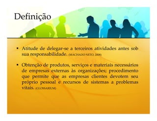 Definição


 Atitude de delegar-se a terceiros atividades antes sob
 sua responsabilidade. (MACHADO NETO, 2008)

 Obtenção de produtos, serviços e materiais necessários
 de empresas externas às organizações; procedimento
 que permite que as empresas clientes devotem seu
 próprio pessoal e recursos de sistemas a problemas
 vitais. (GLOSSARIUM)
 
