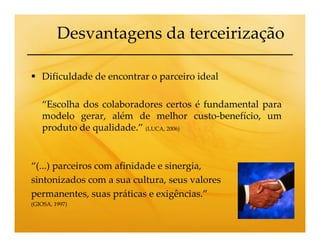 Desvantagens da terceirização

   Dificuldade de encontrar o parceiro ideal

   “Escolha dos colaboradores certos é fundamental para
   modelo gerar, além de melhor custo-benefício, um
   produto de qualidade.” (LUCA, 2006)


“(...) parceiros com afinidade e sinergia,
sintonizados com a sua cultura, seus valores
permanentes, suas práticas e exigências.”
(GIOSA, 1997)
 