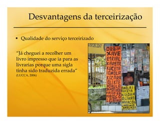 Desvantagens da terceirização

   Qualidade do serviço terceirizado


“Já cheguei a recolher um
livro impresso que ia para as
livrarias porque uma sigla
tinha sido traduzida errada”
(LUCCA, 2006)
 