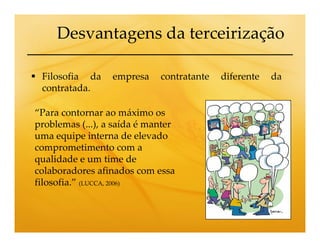 Desvantagens da terceirização

 Filosofia da     empresa    contratante   diferente   da
 contratada.

“Para contornar ao máximo os
problemas (...), a saída é manter
uma equipe interna de elevado
comprometimento com a
qualidade e um time de
colaboradores afinados com essa
filosofia.” (LUCCA, 2006)
 