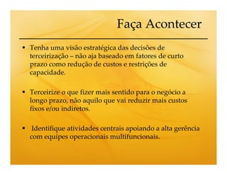 Faça Acontecer
Tenha uma visão estratégica das decisões de
terceirização – não aja baseado em fatores de curto
prazo como redução de custos e restrições de
capacidade.

Terceirize o que fizer mais sentido para o negócio a
longo prazo, não aquilo que vai reduzir mais custos
fixos e/ou indiretos.

 Identifique atividades centrais apoiando a alta gerência
com equipes operacionais multifuncionais.
 