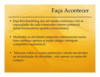 Faça Acontecer
Faça benchmarking das atividades essenciais com as
capacidades de cada fornecedor externo potencial
(tanto fornecedores quanto concorrentes).

Mantenha as atividades essenciais internamente numa
base contínua apenas se puder atingir vantagem
competitiva sustentável.

 Mensure todos os custos potenciais e atuais envolvidos
na terceirização da atividade – não apenas os custos de
compra.
 