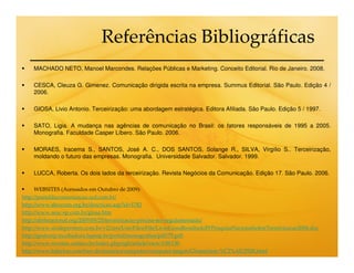 Referências Bibliográficas
    MACHADO NETO, Manoel Marcondes. Relações Públicas e Marketing. Conceito Editorial. Rio de Janeiro. 2008.

    CESCA, Cleuza G. Gimenez. Comunicação dirigida escrita na empresa. Summus Editorial. São Paulo. Edição 4 /
    2006.

    GIOSA, Livio Antonio. Terceirização: uma abordagem estratégica. Editora Afiliada. São Paulo. Edição 5 / 1997.

    SATO, Ligia. A mudança nas agências de comunicação no Brasil: os fatores responsáveis de 1995 a 2005.
    Monografia. Faculdade Casper Líbero. São Paulo. 2006.

    MORAES, Iracema S., SANTOS, José A. C., DOS SANTOS, Solange R., SILVA, Virgílio S.. Terceirização,
    moldando o futuro das empresas. Monografia. Universidade Salvador. Salvador. 1999.

    LUCCA, Roberta. Os dois lados da terceirização. Revista Negócios da Comunicação. Edição 17. São Paulo. 2006.

      WEBSITES (Acessados em Outubro de 2009):
http://portaldacomunicacao.uol.com.br/
http://www.abracom.org.br/descricao.asp?id=1782
http://www.seac-sp.com.br/giosa.htm
http://abrhnacional.org/2009/09/25/terceirizacao-precisa-ser-regulamentada/
http://www.sindeprestem.com.br/v2/cms/UserFiles/File/LivioGiosaResultadoIVPesquisaNacionalsobreTerceirizacao2006.doc
http://gestcorp.incubadora.fapesp.br/portal/monografias/pdf/79.pdf
http://www.revistas.unifacs.br/index.php/rgb/article/view/130/130
http://www.babylon.com/free-dictionaries/computer/computer-jargon/Glossarium-%C2%AE/2928.html
 