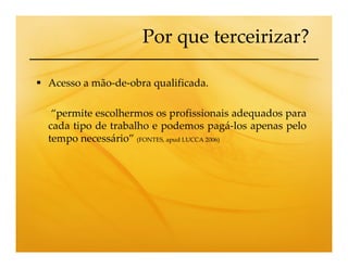 Por que terceirizar?

Acesso a mão-de-obra qualificada.

 “permite escolhermos os profissionais adequados para
cada tipo de trabalho e podemos pagá-los apenas pelo
tempo necessário” (FONTES, apud LUCCA 2006)
 