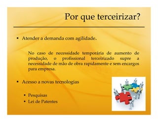 Por que terceirizar?

Atender a demanda com agilidade.


  No caso de necessidade temporária de aumento de
  produção, o profissional terceirizado supre a
  necessidade de mão de obra rapidamente e sem encargos
  para empresa.

Acesso a novas tecnologias

  Pesquisas
  Lei de Patentes
 