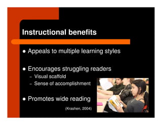 Instructional benefits

 Appeals to multiple learning styles

 Encourages struggling readers
  –   Visual scaffold
  –   Sense of accomplishment


 Promotes wide reading
                  (Krashen, 2004)
 