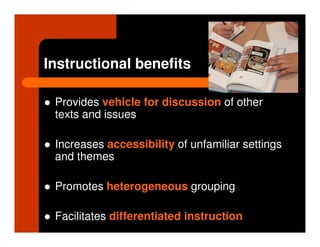 Instructional benefits

 Provides vehicle for discussion of other
 texts and issues

 Increases accessibility of unfamiliar settings
 and themes

 Promotes heterogeneous grouping

 Facilitates differentiated instruction
 