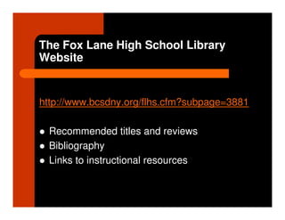 The Fox Lane High School Library
Website


http://www.bcsdny.org/flhs.cfm?subpage=3881

 Recommended titles and reviews
 Bibliography
 Links to instructional resources
 