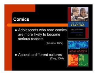 Comics

 Adolescents who read comics
 are more likely to become
 serious readers
                  (Krashen, 2004)



 Appeal to different cultures
                     (Cary, 2004)
 