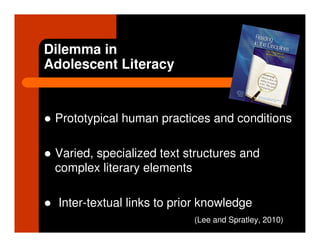 Dilemma in
Adolescent Literacy


 Prototypical human practices and conditions

 Varied, specialized text structures and
 complex literary elements

  Inter-textual links to prior knowledge
                            (Lee and Spratley, 2010)
 