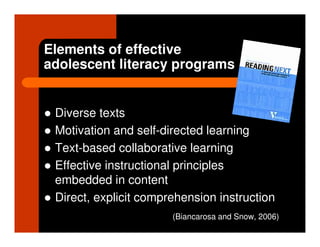Elements of effective
adolescent literacy programs


 Diverse texts
 Motivation and self-directed learning
 Text-based collaborative learning
 Effective instructional principles
 embedded in content
 Direct, explicit comprehension instruction
                       (Biancarosa and Snow, 2006)
 