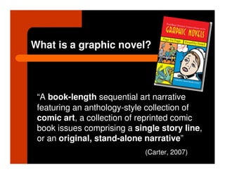 What is a graphic novel?




 “A book-length sequential art narrative
 featuring an anthology-style collection of
 comic art, a collection of reprinted comic
 book issues comprising a single story line,
 or an original, stand-alone narrative”
                             (Carter, 2007)
 