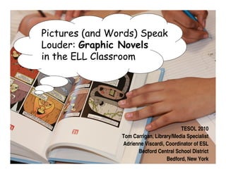 Pictures (and Words) Speak
Louder: Graphic Novels
in the ELL Classroom




                                         TESOL 2010
                Tom Carrigan, Library/Media Specialist
                Adrienne Viscardi, Coordinator of ESL
                      Bedford Central School District
                                   Bedford, New York
 