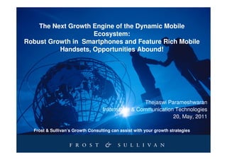 The Next Growth Engine of the Dynamic Mobile
                    Ecosystem:
Robust Growth in Smartphones and Feature Rich Mobile
          Handsets, Opportunities Abound!




                                                   Thejaswi Parameshwaran
                                   Information & Communication Technologies
                                                              20, May, 2011

  Frost & Sullivan’s Growth Consulting can assist with your growth strategies
 