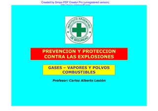 Created by Simpo PDF Creator Pro (unregistered version)
               http://www.simpopdf.com




PREVENCION Y PROTECCION
 CONTRA LAS EXPLOSIONES

     GASES – VAPORES Y POLVOS
          COMBUSTIBLES

         Profesor: Carlos Alberto Lestón
 