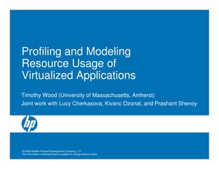 Profiling and Modeling
Resource Usage of
Virtualized Applications
Timothy Wood (University of Massachusetts, Amherst)
Joint work with Lucy Cherkasova, Kivanc Ozonat, and Prashant Shenoy




© 2006 Hewlett-Packard Development Company, L.P.
The information contained herein is subject to change without notice
 