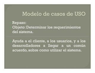  Repaso:
 Objeto: Determinar   los requerimientos
 del sistema.

 Ayuda a el cliente, a los usuarios, y a los
 desarrolladores a llegar a un común
 acuerdo, sobre como utilizar el sistema.
 