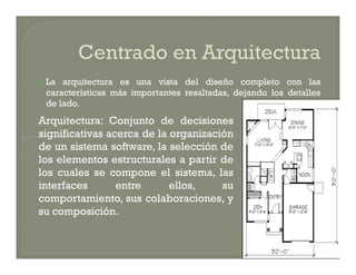   La arquitectura es una vista del diseño completo con las
    características más importantes resaltadas, dejando los detalles
    de lado.
Arquitectura: Conjunto de decisiones
significativas acerca de la organización
de un sistema software, la selección de
los elementos estructurales a partir de
los cuales se compone el sistema, las
interfaces       entre      ellos,    su
comportamiento, sus colaboraciones, y
su composición.
 