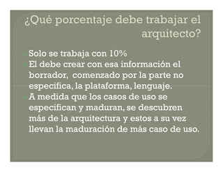  Solo se trabaja con 10%
 El debe crear con esa información el
  borrador, comenzado por la parte no
  especifica, la plataforma, lenguaje.
 A medida que los casos de uso se
  especifican y maduran, se descubren
  más de la arquitectura y estos a su vez
  llevan la maduración de más caso de uso.
 