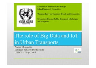 The role of Big Data and IoT
in Urban Transports
Andrea Chiappetta
European Services Institute (IT)
UNECE – 7 Sept. 2015
Economic Commission for Europe
Inland Transport Committee
Working Party on Transport Trends and Economics
Urban mobility and Public Transport: Challenges
and prospects
 