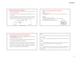 10/5/2022
2
Resistance Measurement by a Multimeter
• In this circuit, an internal battery is connected in series with the meter through an adjustable
resistance r and the fixed resistances.
• The fixed resistances limit the current within the desired range, and the variable resistance r is used
for zero adjustments.
• The resistance to be measured (test resistance) is connected between test leads. The current flowing
through the circuit depends upon the resistance of the test piece. The deflection of the needle
indicates current, but the scale is calibrated in ohms to give the value of resistance directly.
ELECTRODYNAMOMETER TYPE INSTRUMENTS
• A transfer instrument is one that may be calibrated with a d.c. source and then
used without modification to measure a.c.
• This requires the transfer type instrument to have same accuracy for both d.c. and
a.c., which the electrodynamometer instruments have.
• Electrodynamic instruments are capable of service as transfer instruments. Indeed,
their principal use as ammeters and voltmeters in laboratory and measurement
work is for the transfer calibration of working instruments and as standards for
calibration of other instruments as their accuracy is very high.
Construction of Electrodynamometer type instrument
Fixed Coil:
• The field is produced by a fixed coil.
• This coil is divided into two sections to give a more uniform field near the centre and to allow passage of the
instrument shaft.
Moving Coil:
• A single element instrument has one moving coil.
• The moving coil is wound either as a self-sustaining coil or else on a non- metallic former.
• Light but rigid construction is used for the moving coil.
• It should be noted that both fixed and moving coils are air cored.
Control
The controlling torque is provided by two control springs. These springs act as leads to the moving coil.
Moving System
The moving coil is mounted on an aluminum spindle and it carries the counter weights and truss type
pointer
Damping
Air friction damping is employed for these instruments and is provided by a pair of aluminum vanes,
attached to the spindle at the bottom. These vanes move in sector shaped chambers.
Shielding
The field produced by the fixed coils is somewhat weaker than in other types of instruments It is nearly
0.005 to 0.006 Wb/m - necessary to shield an electrodynamometer type instrument from the effect of stray
magnetic fields.
 