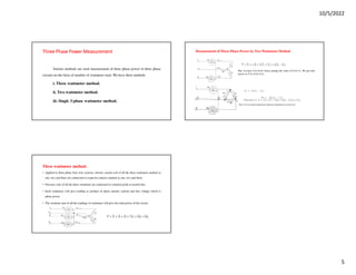 10/5/2022
5
Three Phase Power Measurement
Three Phase Power Measurement
Three Phase Power Measurement
Three Phase Power Measurement
Various methods are used measurement of three phase power in three phase
circuits on the basis of number of wattmeter used. We have three methods
i. Three wattmeter method.
ii. Two wattmeter method.
iii. Single 3-phase wattmeter method.
Three wattmeter method:
• Applied to three phase four wire systems, electric current coil of all the three wattmeter marked as
one, two and three are connected to respective phases marked as one, two and three.
• Pressure coils of all the three wattmeter are connected to common point at neutral line.
• Each wattmeter will give reading as product of phase electric current and line voltage which is
phase power.
• The resultant sum of all the readings of wattmeter will give the total power of the circuit.
Measurement of Three Phase Power by Two Wattmeter Method
But, we have I1+I2+I3=0, hence putting the value of I1+I2=-I3. We get total
power as V1I1+V2I2+V3I3.
 