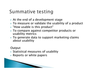 At the end of a development stage
 To measure or validate the usability of a product
 "How usable is this product"
 To compare against competitor products or
 usability metrics
 To generate data to support marketing claims
 about usability

Output
 Statistical measures of usability
 Reports or white papers
 